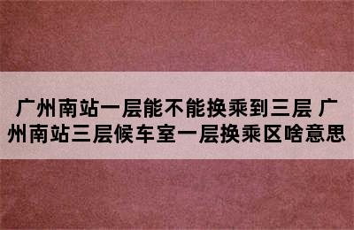 广州南站一层能不能换乘到三层 广州南站三层候车室一层换乘区啥意思